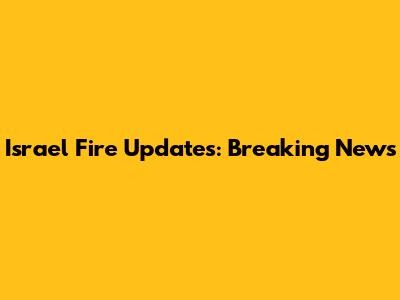 Israel Fire Updates: Breaking News