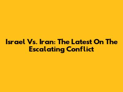Israel Vs. Iran: The Latest On The Escalating Conflict