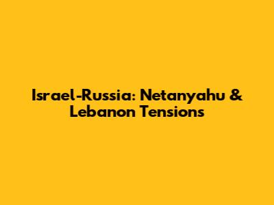 Israel-Russia: Netanyahu & Lebanon Tensions
