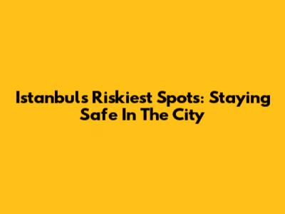 Istanbul's Riskiest Spots: Staying Safe In The City