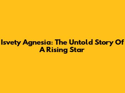 Isvety Agnesia: The Untold Story Of A Rising Star
