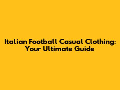 Italian Football Casual Clothing: Your Ultimate Guide
