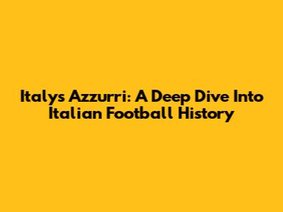 Italy's Azzurri: A Deep Dive Into Italian Football History