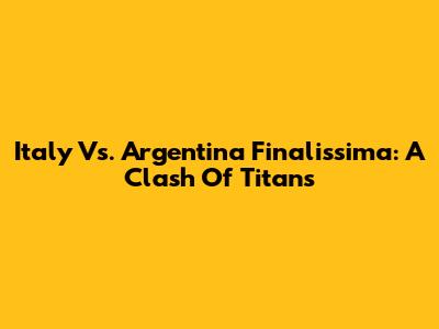 Italy Vs. Argentina Finalissima: A Clash Of Titans