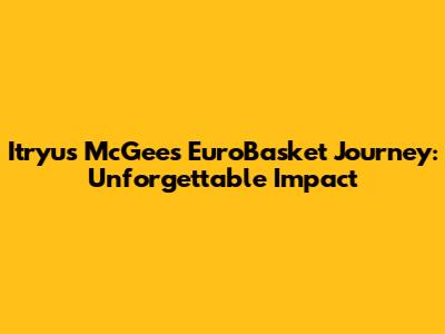 Itryus McGee's EuroBasket Journey: Unforgettable Impact