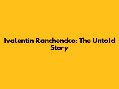 Ivalentin Ranchencko: The Untold Story