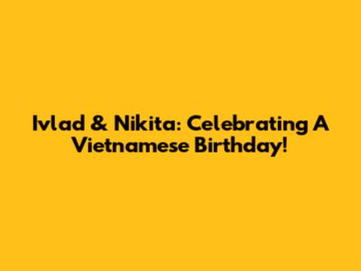 Ivlad & Nikita: Celebrating A Vietnamese Birthday!