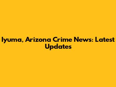 Iyuma, Arizona Crime News: Latest Updates