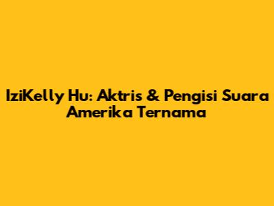 IziKelly Hu: Aktris & Pengisi Suara Amerika Ternama
