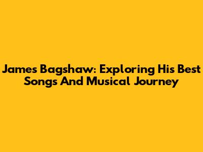 James Bagshaw: Exploring His Best Songs And Musical Journey