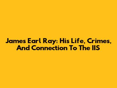 James Earl Ray: His Life, Crimes, And Connection To The IIS