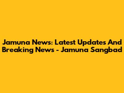 Jamuna News: Latest Updates And Breaking News - Jamuna Sangbad