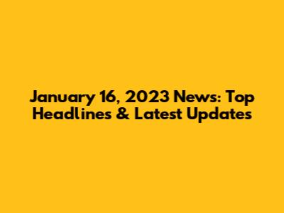 January 16, 2023 News: Top Headlines & Latest Updates