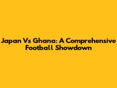 Japan Vs Ghana: A Comprehensive Football Showdown