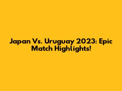 Japan Vs. Uruguay 2023: Epic Match Highlights!