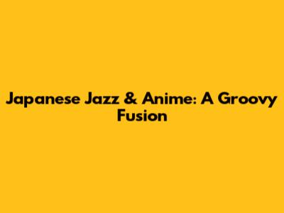 Japanese Jazz & Anime: A Groovy Fusion