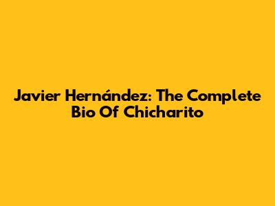 Javier Hernández: The Complete Bio Of "Chicharito"