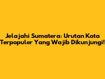 Jelajahi Sumatera: Urutan Kota Terpopuler Yang Wajib Dikunjungi!