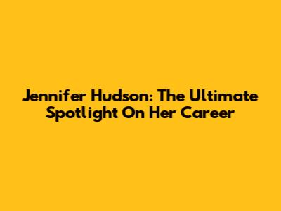 Jennifer Hudson: The Ultimate Spotlight On Her Career