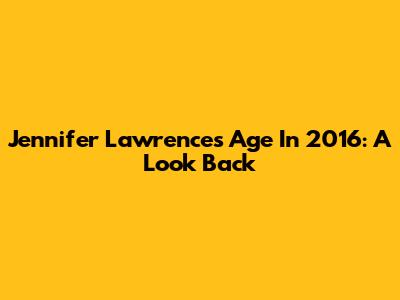 Jennifer Lawrence's Age In 2016: A Look Back