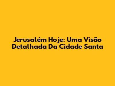 Jerusalém Hoje: Uma Visão Detalhada Da Cidade Santa