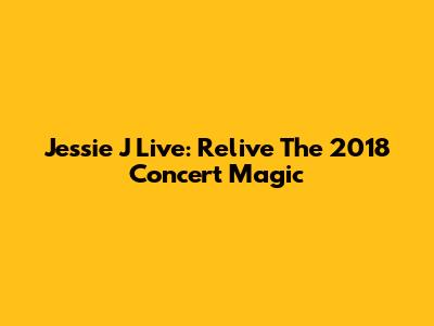 Jessie J Live: Relive The 2018 Concert Magic
