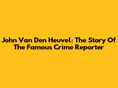 John Van Den Heuvel: The Story Of The Famous Crime Reporter
