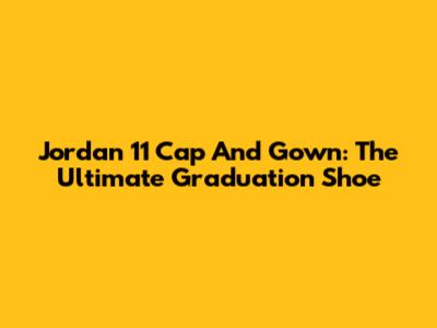 Jordan 11 Cap And Gown: The Ultimate Graduation Shoe
