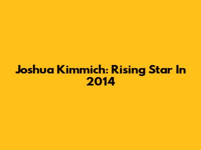 Joshua Kimmich: Rising Star In 2014