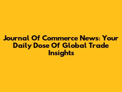 Journal Of Commerce News: Your Daily Dose Of Global Trade Insights