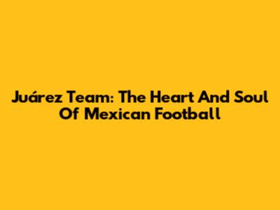 Juárez Team: The Heart And Soul Of Mexican Football