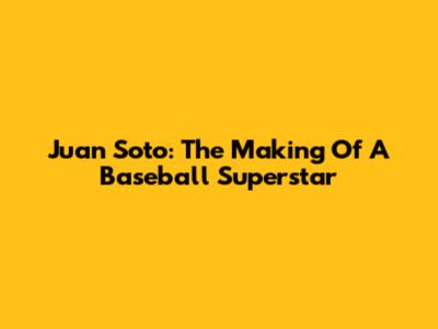 Juan Soto: The Making Of A Baseball Superstar