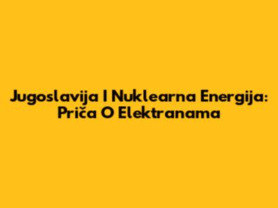 Jugoslavija I Nuklearna Energija: Priča O Elektranama