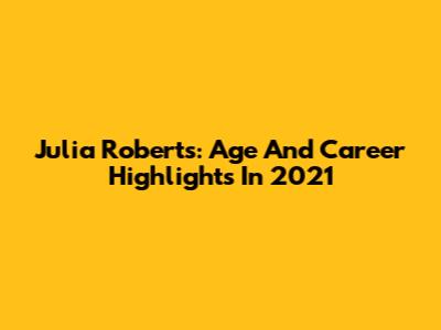 Julia Roberts: Age And Career Highlights In 2021