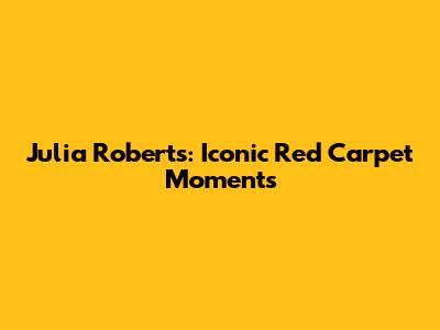 Julia Roberts: Iconic Red Carpet Moments