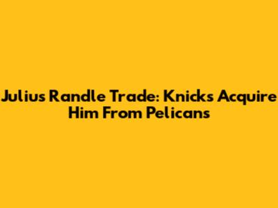 Julius Randle Trade: Knicks Acquire Him From Pelicans