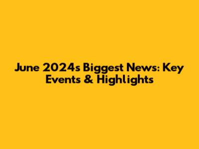 June 2024's Biggest News: Key Events & Highlights