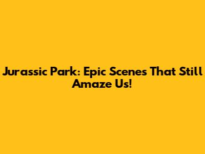 Jurassic Park: Epic Scenes That Still Amaze Us!