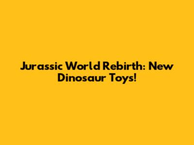 Jurassic World Rebirth: New Dinosaur Toys!