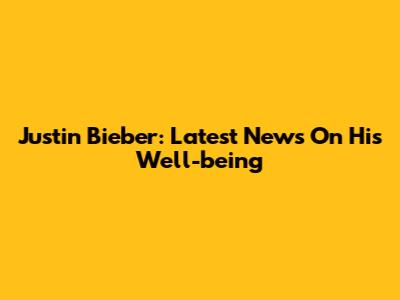 Justin Bieber: Latest News On His Well-being