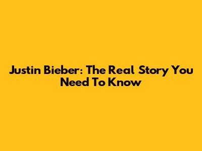 Justin Bieber: The Real Story You Need To Know