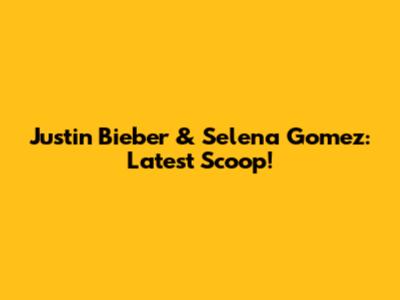 Justin Bieber & Selena Gomez: Latest Scoop!