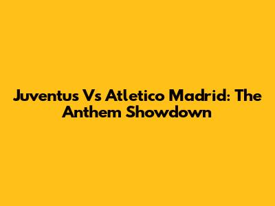 Juventus Vs Atletico Madrid: The Anthem Showdown