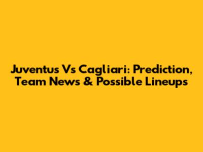 Juventus Vs Cagliari: Prediction, Team News & Possible Lineups
