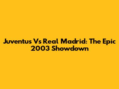 Juventus Vs Real Madrid: The Epic 2003 Showdown