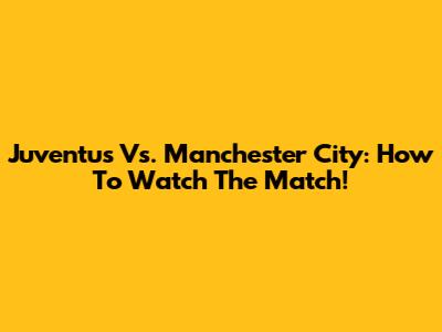 Juventus Vs. Manchester City: How To Watch The Match!