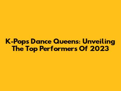 K-Pop's Dance Queens: Unveiling The Top Performers Of 2023
