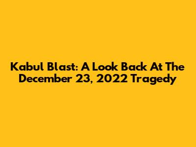 Kabul Blast: A Look Back At The December 23, 2022 Tragedy