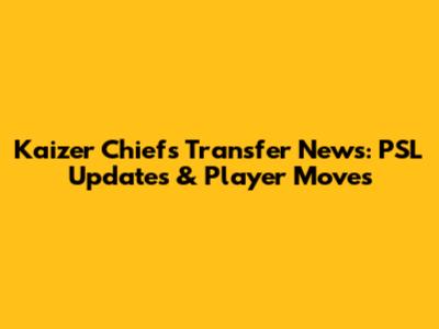 Kaizer Chiefs Transfer News: PSL Updates & Player Moves