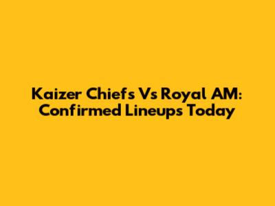 Kaizer Chiefs Vs Royal AM: Confirmed Lineups Today